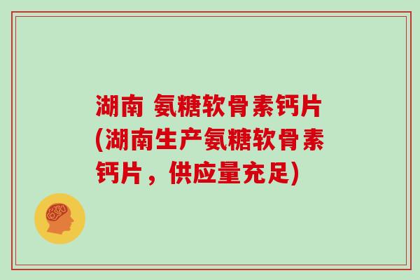 湖南 氨糖软骨素钙片(湖南生产氨糖软骨素钙片，供应量充足)