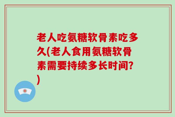 老人吃氨糖软骨素吃多久(老人食用氨糖软骨素需要持续多长时间?) 老人吃氨糖软骨素吃多久(老人食用氨糖软骨素需要持续多长时间?)
