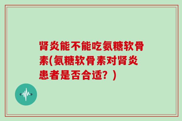 炎能不能吃氨糖软骨素(氨糖软骨素对炎患者是否合适？)