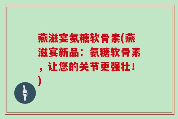 燕滋宴氨糖软骨素(燕滋宴新品：氨糖软骨素，让您的关节更强壮！)