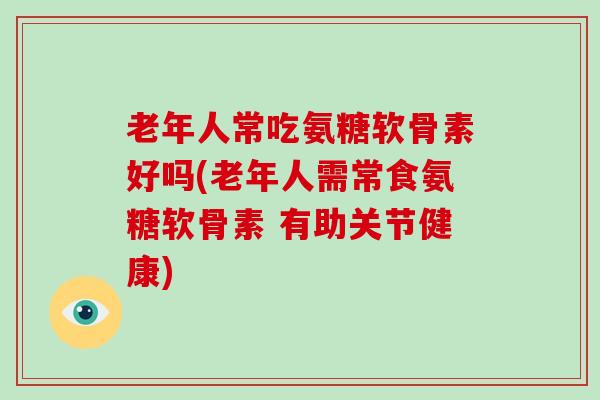 老年人常吃氨糖软骨素好吗(老年人需常食氨糖软骨素 有助关节健康)