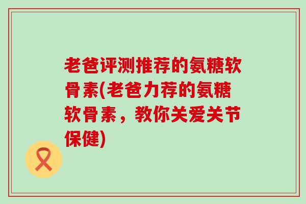 老爸评测推荐的氨糖软骨素(老爸力荐的氨糖软骨素,教你关爱关节保健) 老爸评测推荐的氨糖软骨素(老爸力荐的氨糖软骨素,教你关爱关节保健)