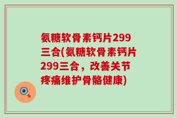 氨糖软骨素钙片299三合(氨糖软骨素钙片299三合,改善关节维护骨骼健康) 氨糖软骨素钙片299三合(氨糖软骨素钙片299三合,改善关节维护骨骼健康)