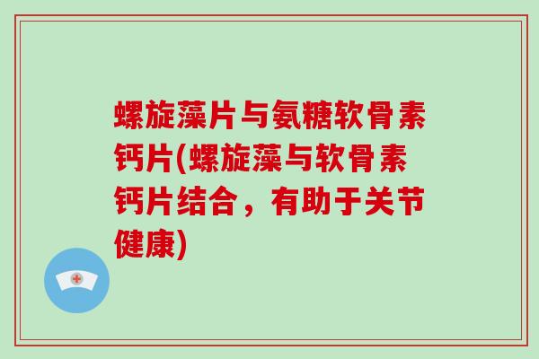 螺旋藻片与氨糖软骨素钙片(螺旋藻与软骨素钙片结合，有助于关节健康)