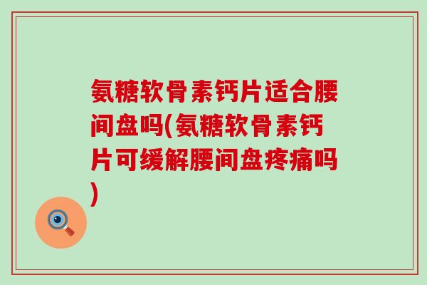 氨糖软骨素钙片适合腰间盘吗(氨糖软骨素钙片可缓解腰间盘吗)