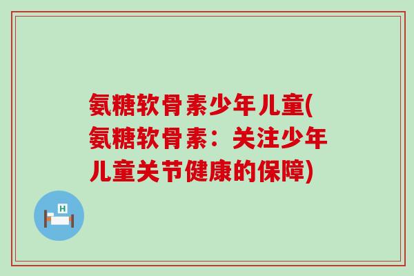 氨糖软骨素少年儿童(氨糖软骨素:关注少年儿童关节健康的保障) 氨糖软骨素少年儿童(氨糖软骨素:关注少年儿童关节健康的保障)