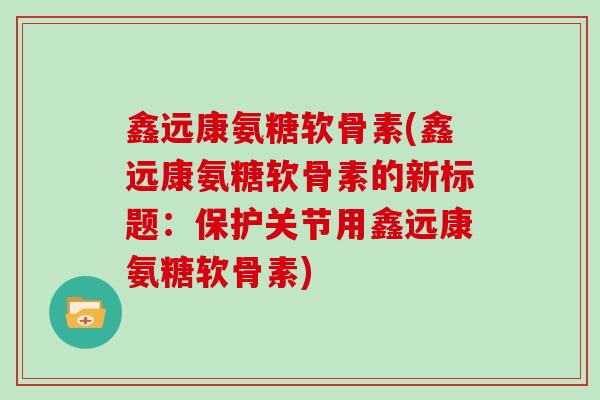 鑫远康氨糖软骨素(鑫远康氨糖软骨素的新标题:保护关节用鑫远康氨糖软骨素) 鑫远康氨糖软骨素(鑫远康氨糖软骨素的新标题:保护关节用鑫远康氨糖软骨素)