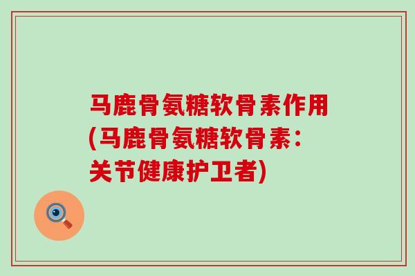 马鹿骨氨糖软骨素作用(马鹿骨氨糖软骨素：关节健康护卫者)