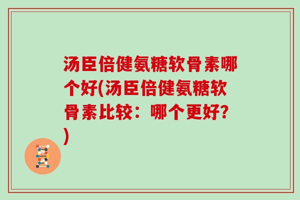 汤臣倍健氨糖软骨素哪个好(汤臣倍健氨糖软骨素比较:哪个更好?) 汤臣倍健氨糖软骨素哪个好(汤臣倍健氨糖软骨素比较:哪个更好?)