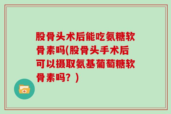 股骨头术后能吃氨糖软骨素吗(股骨头手术后可以摄取氨基葡萄糖软骨素吗？)