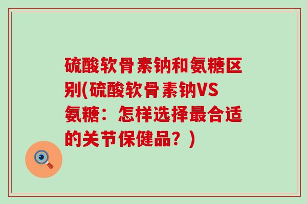 硫酸软骨素钠和氨糖区别(硫酸软骨素钠VS氨糖:怎样选择合适的关节保健品?) 硫酸软骨素钠和氨糖区别(硫酸软骨素钠VS氨糖:怎样选择合适的关节保健品?)
