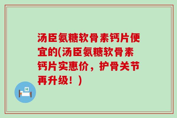 汤臣氨糖软骨素钙片便宜的(汤臣氨糖软骨素钙片实惠价，护骨关节再升级！)