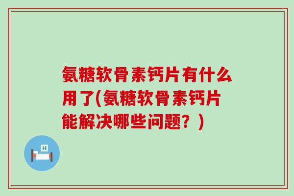 氨糖软骨素钙片有什么用了(氨糖软骨素钙片能解决哪些问题？)