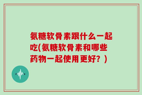 氨糖软骨素跟什么一起吃(氨糖软骨素和哪些一起使用更好?) 氨糖软骨素跟什么一起吃(氨糖软骨素和哪些一起使用更好?)
