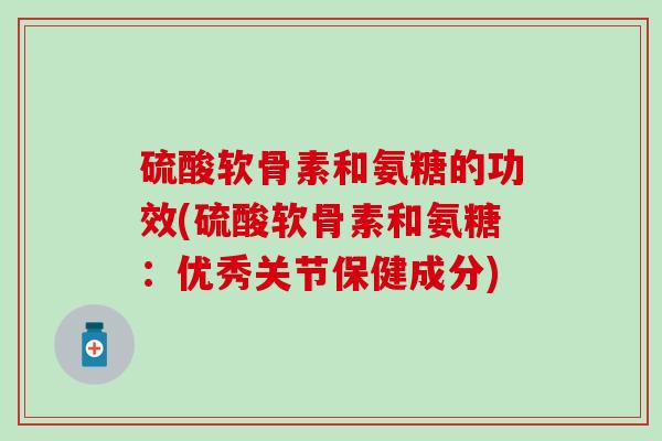 硫酸软骨素和氨糖的功效(硫酸软骨素和氨糖：优秀关节保健成分)