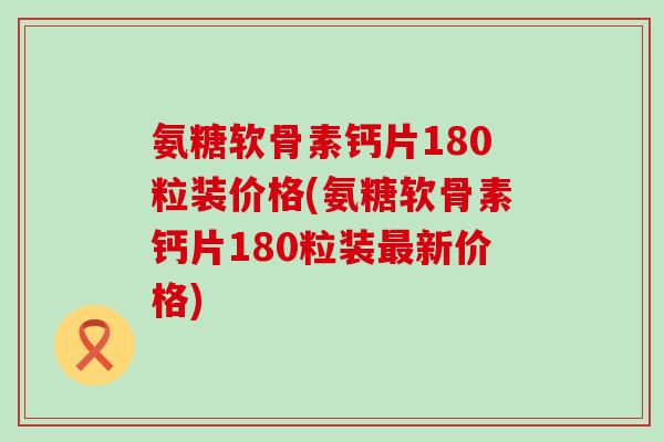 氨糖软骨素钙片180粒装价格(氨糖软骨素钙片180粒装新价格)