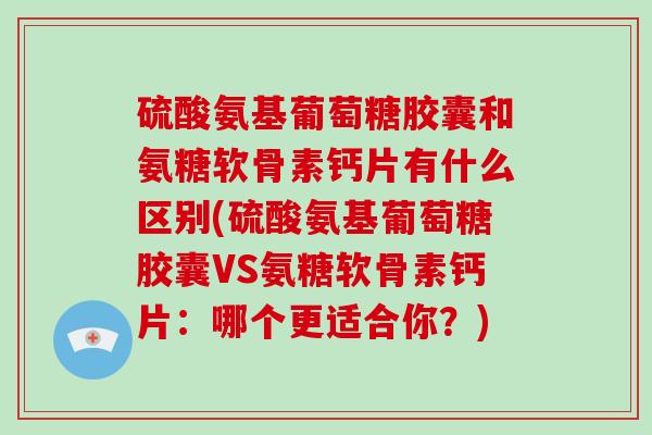 硫酸氨基葡萄糖胶囊和氨糖软骨素钙片有什么区别(硫酸氨基葡萄糖胶囊VS氨糖软骨素钙片:哪个更适合你?) 硫酸氨基葡萄糖胶囊和氨糖软骨素钙片有什么区别(硫酸氨基葡萄糖胶囊VS氨糖软骨素钙片:哪个更适合你?)