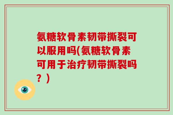 氨糖软骨素韧带撕裂可以服用吗(氨糖软骨素可用于韧带撕裂吗？)