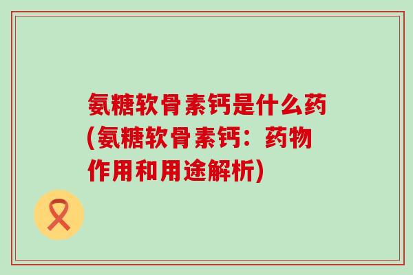 氨糖软骨素钙是什么药(氨糖软骨素钙:作用和用途解析) 氨糖软骨素钙是什么药(氨糖软骨素钙:作用和用途解析)