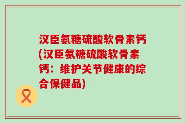 汉臣氨糖硫酸软骨素钙(汉臣氨糖硫酸软骨素钙:维护关节健康的综合保健品) 汉臣氨糖硫酸软骨素钙(汉臣氨糖硫酸软骨素钙:维护关节健康的综合保健品)