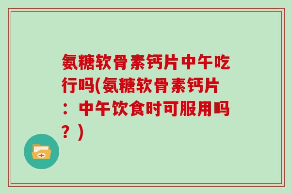 氨糖软骨素钙片中午吃行吗(氨糖软骨素钙片：中午饮食时可服用吗？)