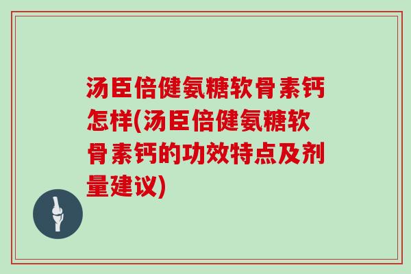 汤臣倍健氨糖软骨素钙怎样(汤臣倍健氨糖软骨素钙的功效特点及剂量建议)