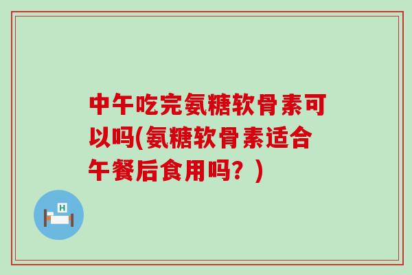 中午吃完氨糖软骨素可以吗(氨糖软骨素适合午餐后食用吗?) 中午吃完氨糖软骨素可以吗(氨糖软骨素适合午餐后食用吗?)