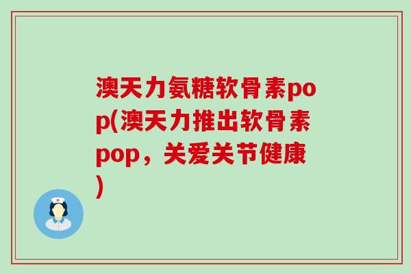 澳天力氨糖软骨素pop(澳天力推出软骨素pop,关爱关节健康) 澳天力氨糖软骨素pop(澳天力推出软骨素pop,关爱关节健康)