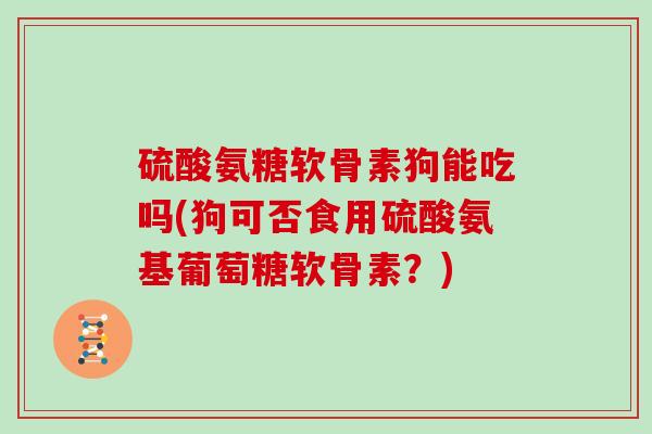 硫酸氨糖软骨素狗能吃吗(狗可否食用硫酸氨基葡萄糖软骨素?) 硫酸氨糖软骨素狗能吃吗(狗可否食用硫酸氨基葡萄糖软骨素?)