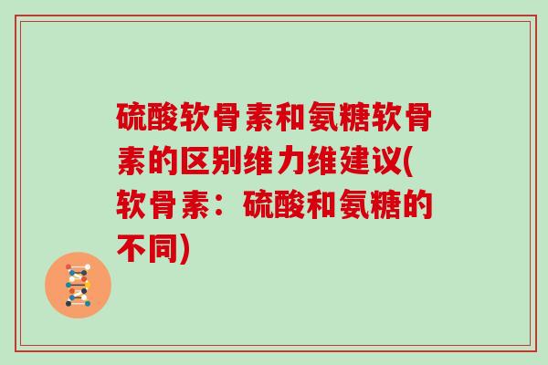硫酸软骨素和氨糖软骨素的区别维力维建议(软骨素：硫酸和氨糖的不同)