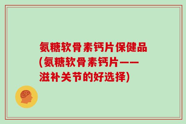 氨糖软骨素钙片保健品(氨糖软骨素钙片——滋补关节的好选择)