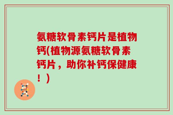 氨糖软骨素钙片是植物钙(植物源氨糖软骨素钙片，助你补钙保健康！)
