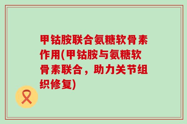 甲钴胺联合氨糖软骨素作用(甲钴胺与氨糖软骨素联合,助力关节组织修复) 甲钴胺联合氨糖软骨素作用(甲钴胺与氨糖软骨素联合,助力关节组织修复)