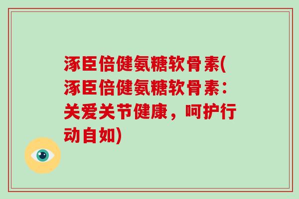 涿臣倍健氨糖软骨素(涿臣倍健氨糖软骨素：关爱关节健康，呵护行动自如)