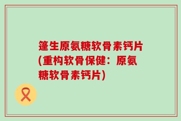 篷生原氨糖软骨素钙片(重构软骨保健：原氨糖软骨素钙片)