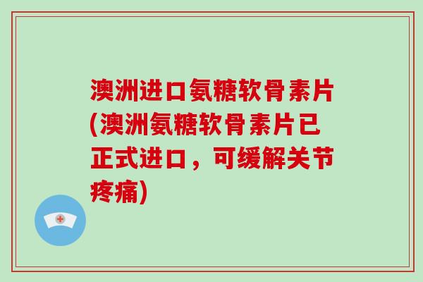 澳洲进口氨糖软骨素片(澳洲氨糖软骨素片已正式进口，可缓解关节)