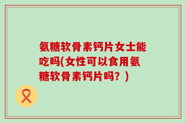 氨糖软骨素钙片女士能吃吗(女性可以食用氨糖软骨素钙片吗?) 氨糖软骨素钙片女士能吃吗(女性可以食用氨糖软骨素钙片吗?)
