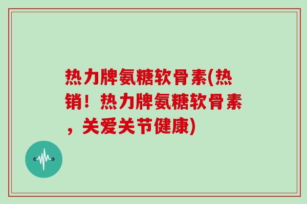 热力牌氨糖软骨素(热销！热力牌氨糖软骨素，关爱关节健康)