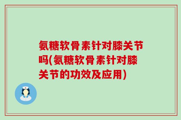 氨糖软骨素针对膝关节吗(氨糖软骨素针对膝关节的功效及应用) 氨糖软骨素针对膝关节吗(氨糖软骨素针对膝关节的功效及应用)