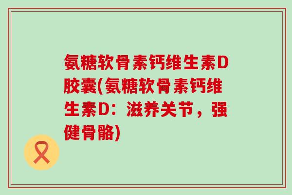 氨糖软骨素钙维生素D胶囊(氨糖软骨素钙维生素D：滋养关节，强健骨骼)