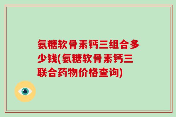 氨糖软骨素钙三组合多少钱(氨糖软骨素钙三联合价格查询)