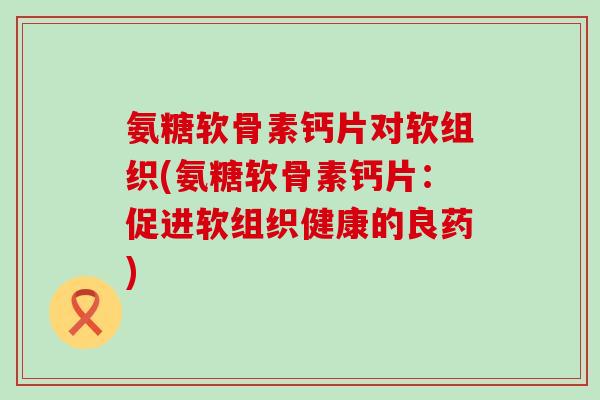 氨糖软骨素钙片对软组织(氨糖软骨素钙片:促进软组织健康的良药) 氨糖软骨素钙片对软组织(氨糖软骨素钙片:促进软组织健康的良药)
