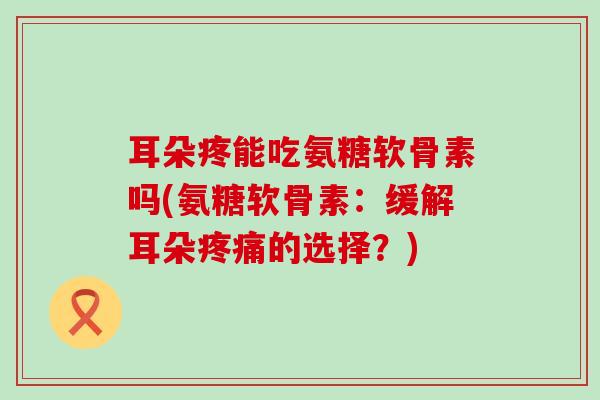 耳朵疼能吃氨糖软骨素吗(氨糖软骨素：缓解耳朵的选择？)