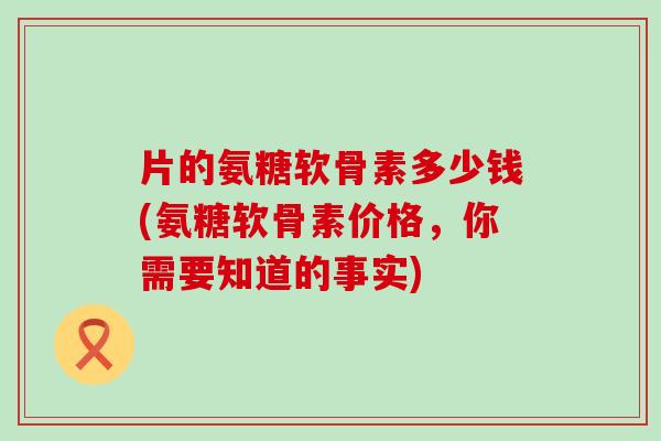 片的氨糖软骨素多少钱(氨糖软骨素价格，你需要知道的事实)
