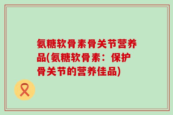 氨糖软骨素骨关节营养品(氨糖软骨素:保护骨关节的营养佳品) 氨糖软骨素骨关节营养品(氨糖软骨素:保护骨关节的营养佳品)