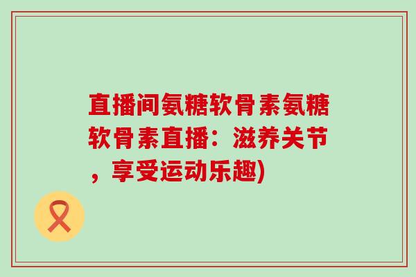 直播间氨糖软骨素氨糖软骨素直播:滋养关节,享受运动乐趣) 直播间氨糖软骨素氨糖软骨素直播:滋养关节,享受运动乐趣)