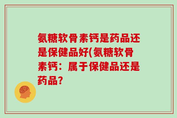 氨糖软骨素钙是药品还是保健品好(氨糖软骨素钙:属于保健品还是药品? 氨糖软骨素钙是药品还是保健品好(氨糖软骨素钙:属于保健品还是药品?