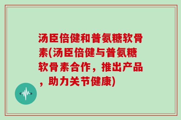 汤臣倍健和普氨糖软骨素(汤臣倍健与普氨糖软骨素合作,推出产品,助力关节健康) 汤臣倍健和普氨糖软骨素(汤臣倍健与普氨糖软骨素合作,推出产品,助力关节健康)