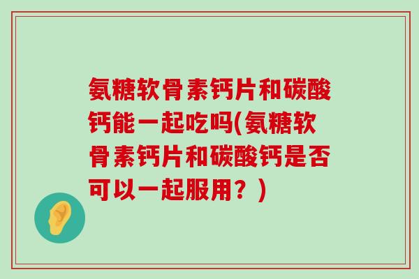 氨糖软骨素钙片和碳酸钙能一起吃吗(氨糖软骨素钙片和碳酸钙是否可以一起服用？)
