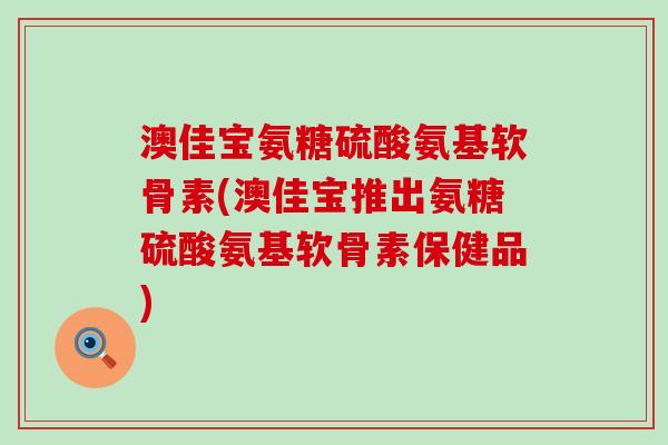 澳佳宝氨糖硫酸氨基软骨素(澳佳宝推出氨糖硫酸氨基软骨素保健品) 澳佳宝氨糖硫酸氨基软骨素(澳佳宝推出氨糖硫酸氨基软骨素保健品)
